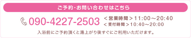 ご予約・お問い合わせはこちら　電話番号：090-4227-2503　営業時間11時から20時40分　受付時間10時40分から20時　入浴前にご予約頂くと湯上り後すぐにご利用いただけます。